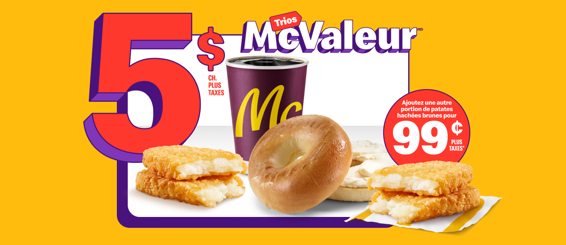 Un Bagel avec produit de fromage à la crème nature à côté d’un café de torréfaction supérieure McCafé®, petit format, d’une portion de patates hachées brunes, et des mots « 5 $ plus taxes ch. ». À côté du Trio, une autre portion de patates hachées brunes et la mention « Ajoutez une portion de patates hachées brunes à 99 ¢ plus taxes* ».