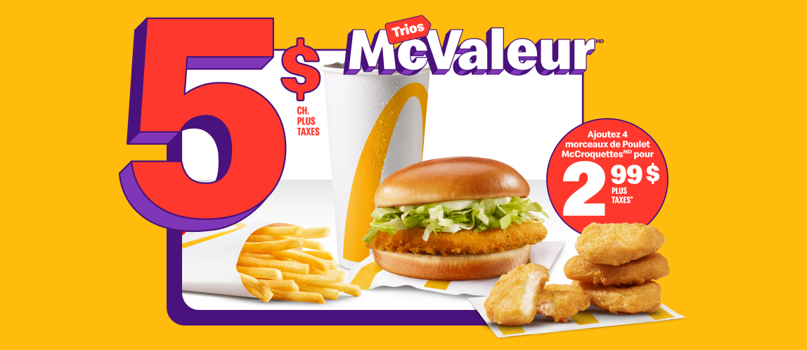 Un Junior au poulet accompagné d’une portion de frites, petit format, et d’une boisson de fontaine, petit format, sous les mots « 5 $ plus taxes ch. ». À côté du Trio, quatre morceaux de Poulet McCroquettesMD et la mention « Ajoutez 4 morceaux de Poulet McCroquettesMD pour 2,99 $ plus taxes* ».