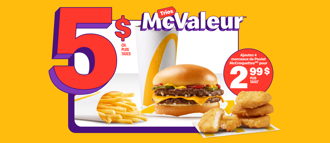 Un McDouble® avec une boisson de fontaine, petit format, et une petite portion de frites sous les mots « 5 $ chacun plus taxes ». À côté, quatre morceaux de Poulet McCroquettes et les mots « Ajoutez 4 morceaux de Poulet McCroquettesMD pour 2,99 $ plus taxes* ».