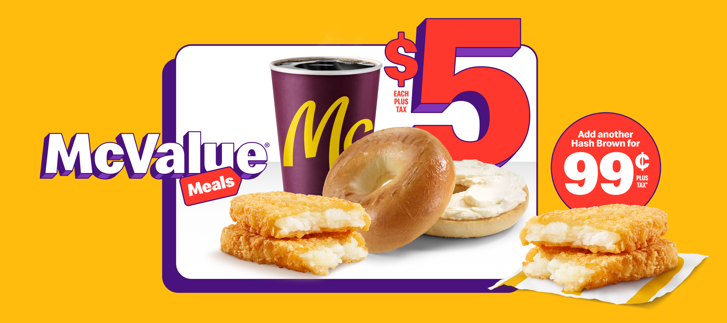 A Bagel with regular cream cheese product next to a small McCafé® Premium Roast Coffee and a Hash Brown under the words “$5 each plus tax”. Beside them is another Hash Brown and the words “Add a Hash Brown for $0.99 plus tax*”