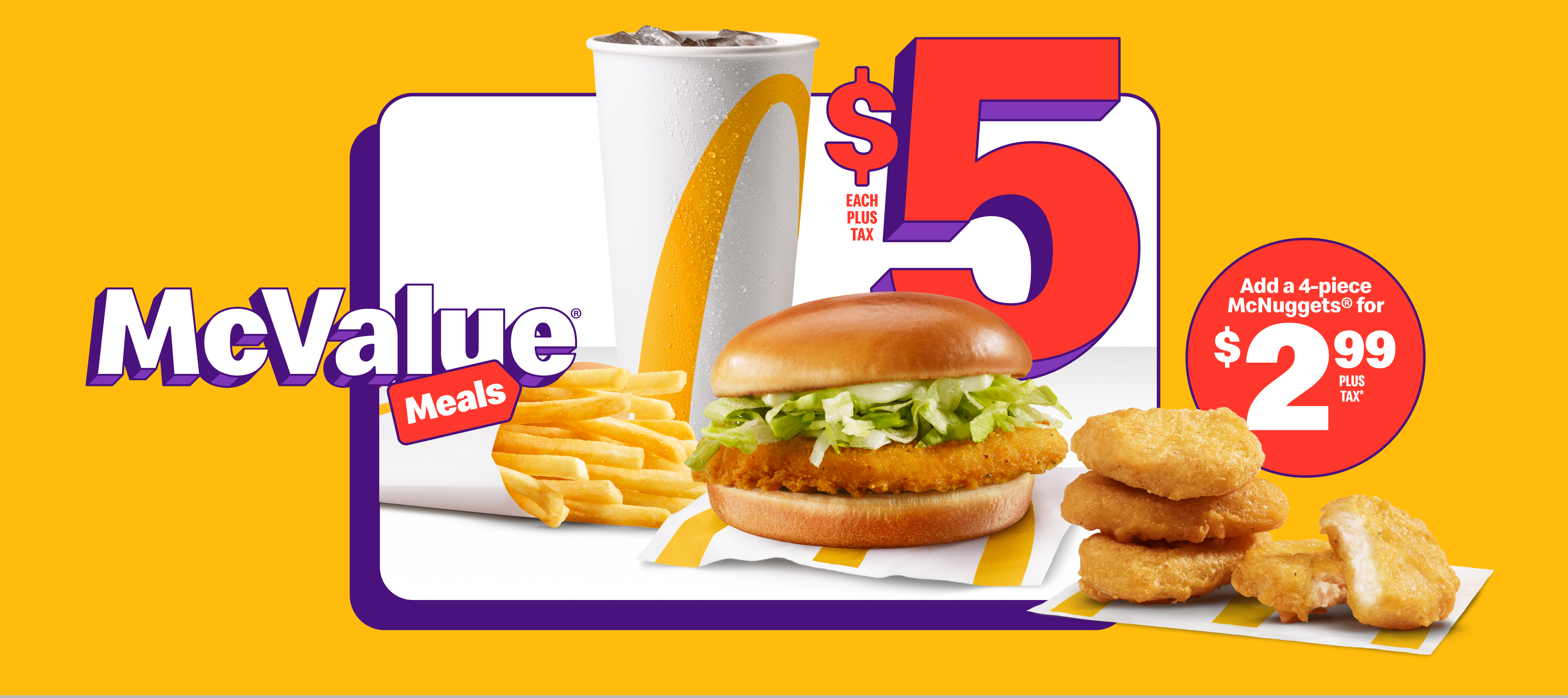 A Junior Chicken with a small Fountain Drink and a small Fries beneath the words “$5 each plus tax”. Beside them are four Chicken McNuggets® and the words “Add a 4pc McNuggets® for $2.99 plus tax*”.