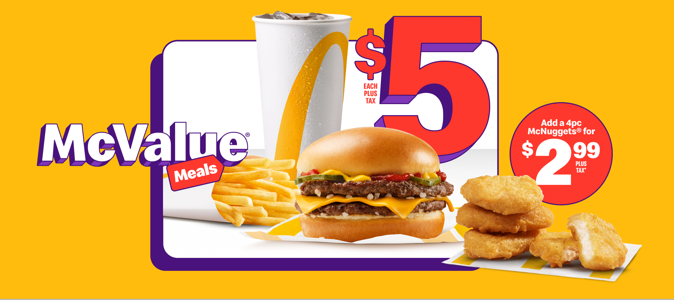A McDouble® with a small Fountain Drink and a small Fries beneath the words “$5 each plus tax”. Beside them is four Chicken McNuggets® and the words “Add a 4pc McNuggets® for $2.99 plus tax*”.