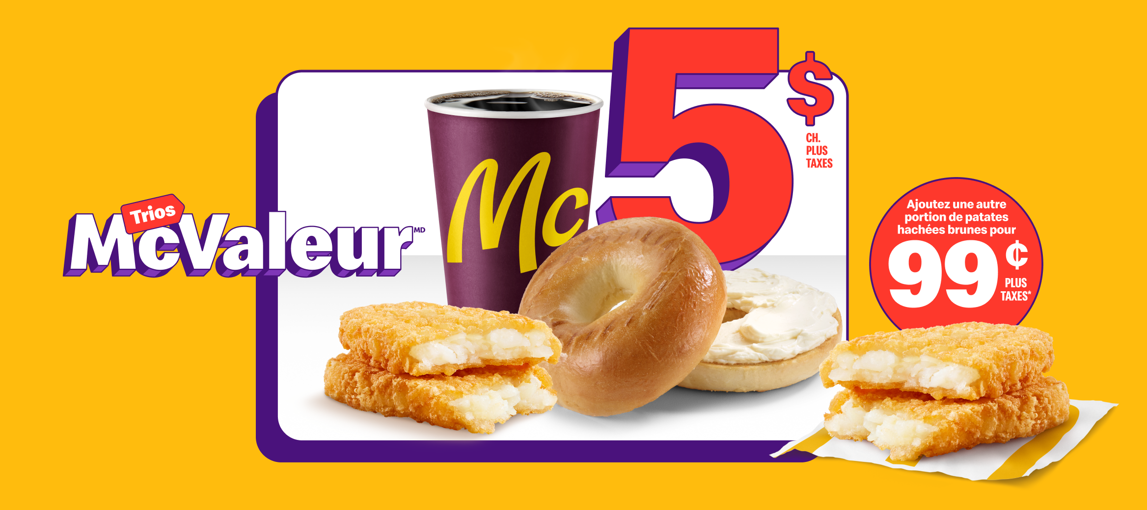 Un Bagel avec produit de fromage à la crème nature à côté d’un café de torréfaction supérieure McCafé®, petit format, d’une portion de patates hachées brunes, et des mots « 5 $ plus taxes ch. ». À côté du Trio, une autre portion de patates hachées brunes et la mention « Ajoutez une portion de patates hachées brunes à 99 ¢ plus taxes* ».