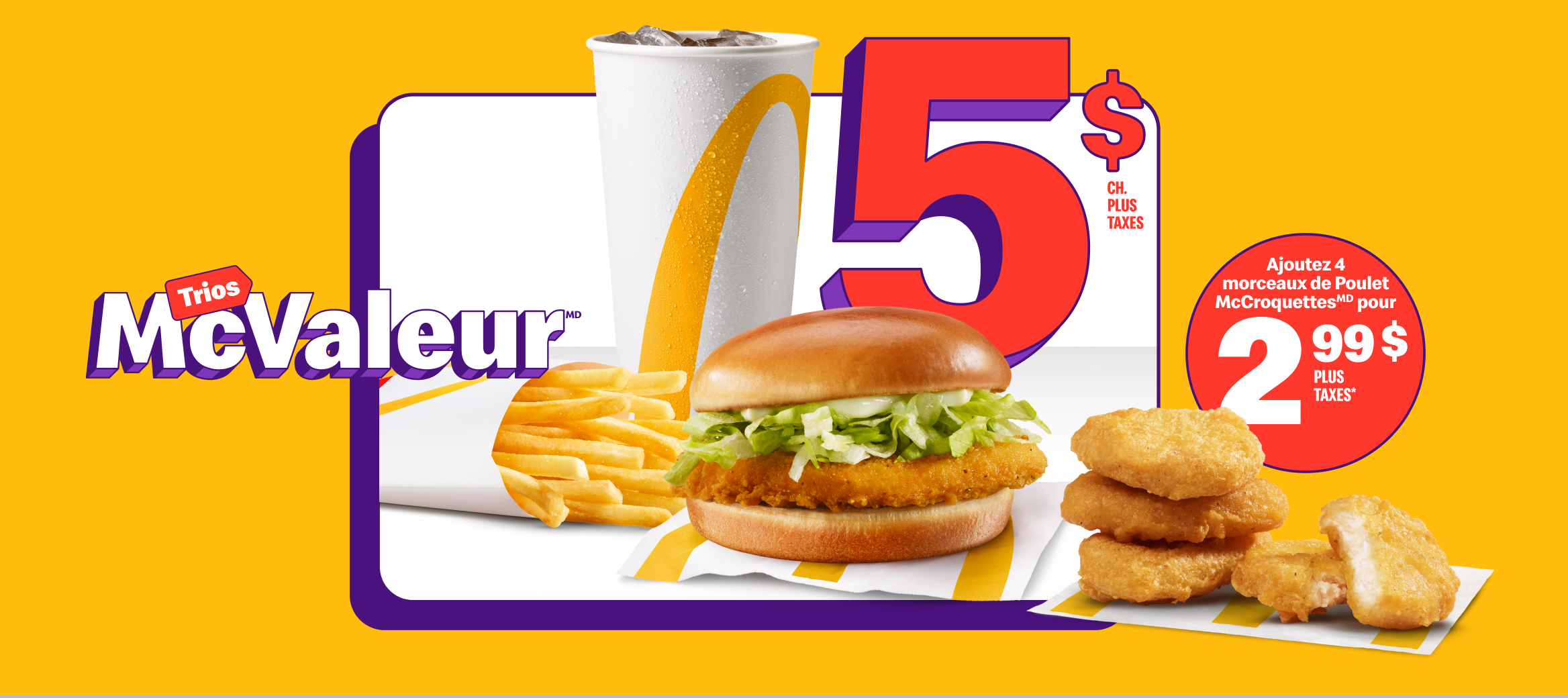 Un Junior au poulet accompagné d’une portion de frites, petit format, et d’une boisson de fontaine, petit format, sous les mots « 5 $ plus taxes ch. ». À côté du Trio, quatre morceaux de Poulet McCroquettesMD et la mention « Ajoutez 4 morceaux de Poulet McCroquettesMD pour 2,99 $ plus taxes* ».
