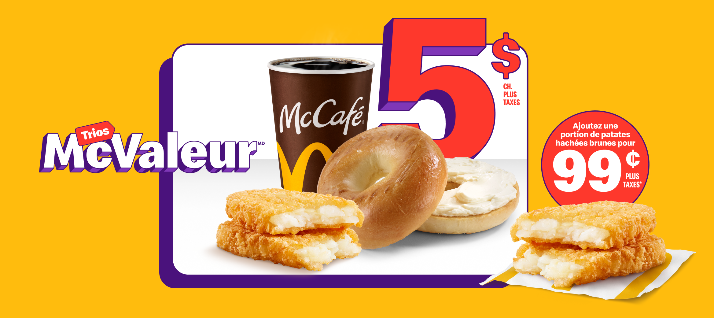 Un Bagel avec produit de fromage à la crème classique accompagné d’un café infusé McCafé® et d’une portion de patates hachées brunes sous les mots « 5 $ chacun plus taxes ». À côté, une autre portion de patates hachées brunes et les mots « Ajoutez une autre portion de patates hachées brunes pour 0,99 $ plus taxes ».