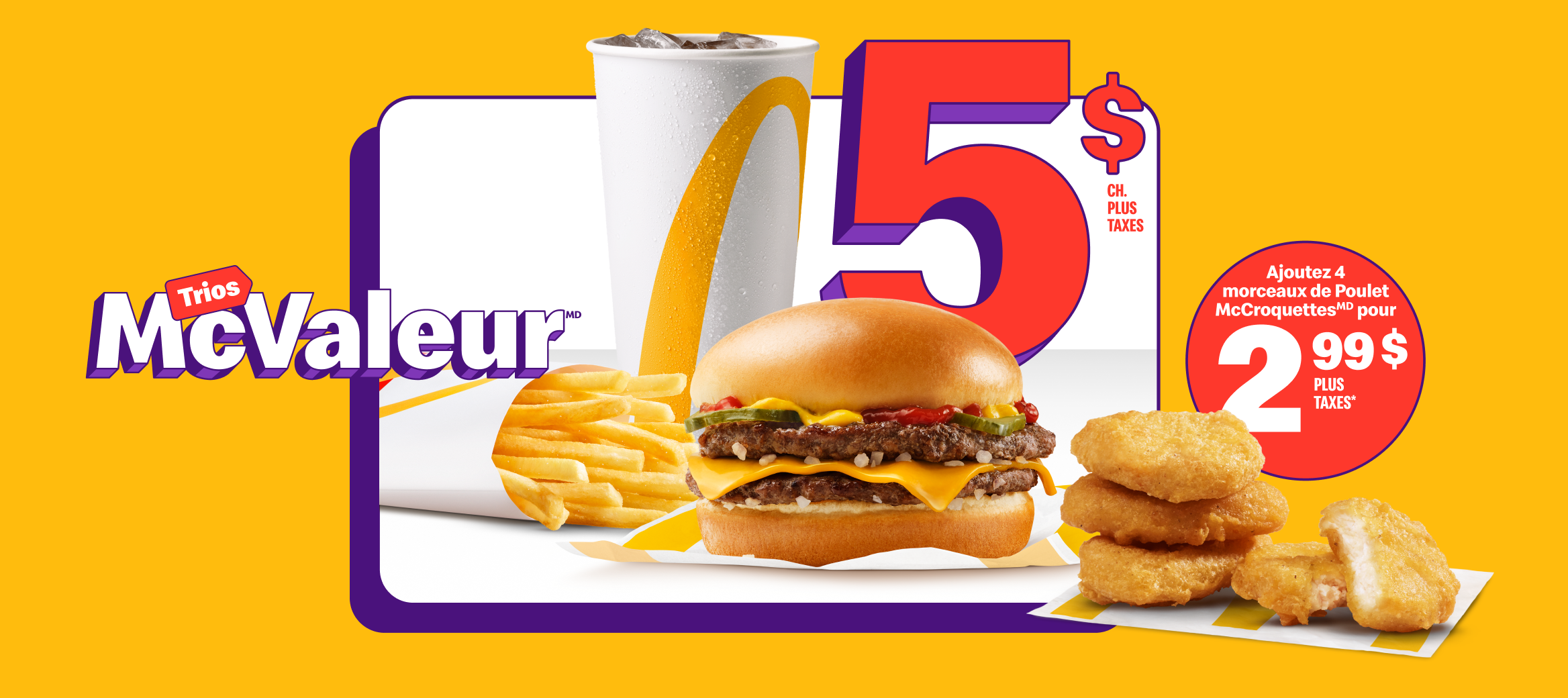 Un McDouble® avec une boisson de fontaine, petit format, et une petite portion de frites sous les mots « 5 $ chacun plus taxes ». À côté, quatre morceaux de Poulet McCroquettes et les mots « Ajoutez 4 morceaux de Poulet McCroquettesMD pour 2,99 $ plus taxes* ».