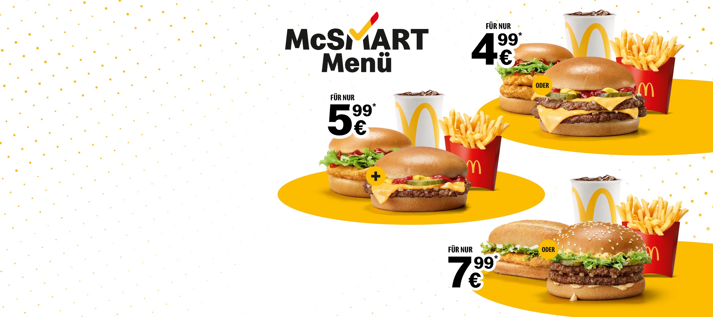 McSmart geht immer, schon ab 4,99 €* mit Double Cheeseburger oder Double Chickenburger, mittleren Pommes und 0,4l Softdrink oder für 5,99 €* mit 2 Cheese- oder Chickenburgern. Und wenn der große Hunger ruft? Gönn dir für 7,99 €* das McSmart Menü mit McChicken® Classic oder dem neuen Double Beef Classic.