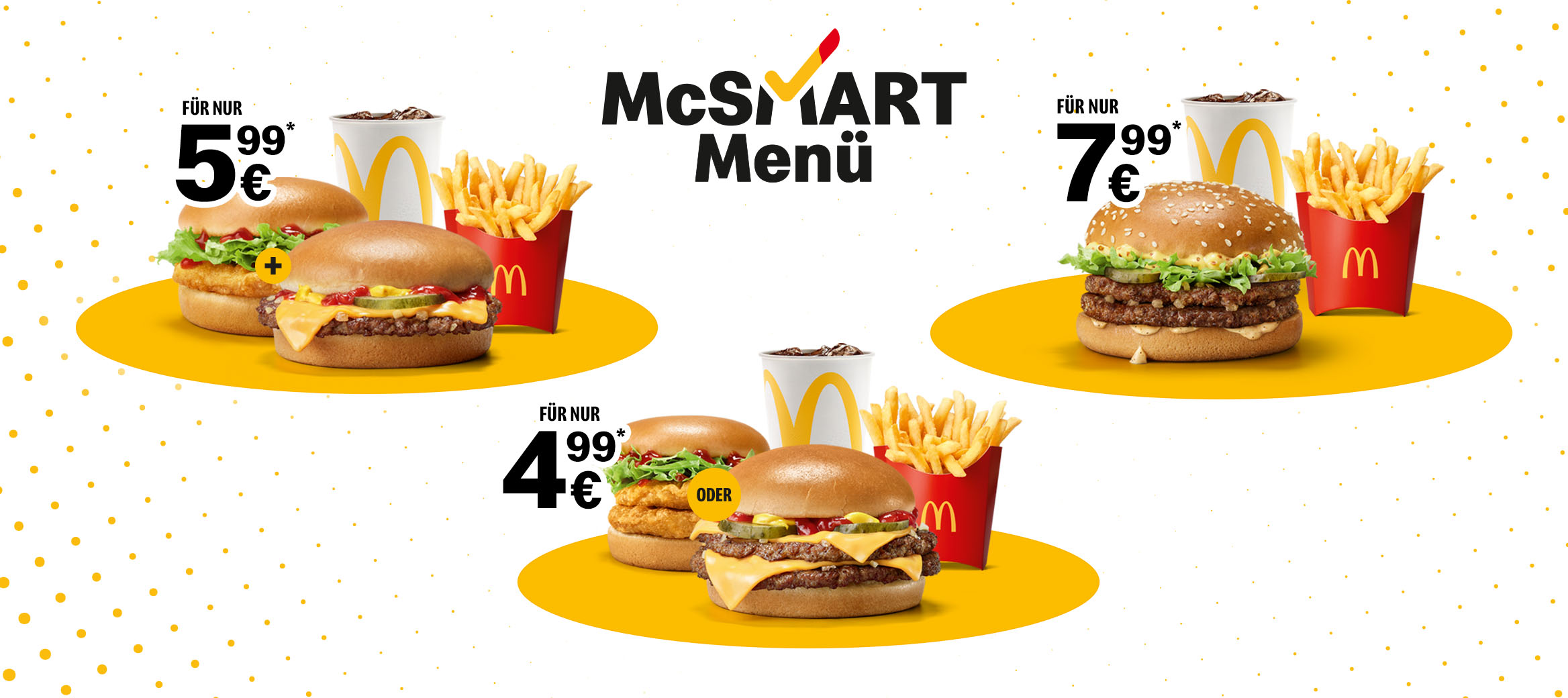 McSmart geht immer, schon ab 4,99 €* mit Double Cheeseburger oder Double Chickenburger, mittleren Pommes und 0,4l Softdrink oder für 5,99 €* mit 2 Cheese- oder Chickenburgern. Und wenn der große Hunger ruft? Gönn dir für 7,99 €* das McSmart Menü mit McChicken® Classic oder dem neuen Double Beef Classic.