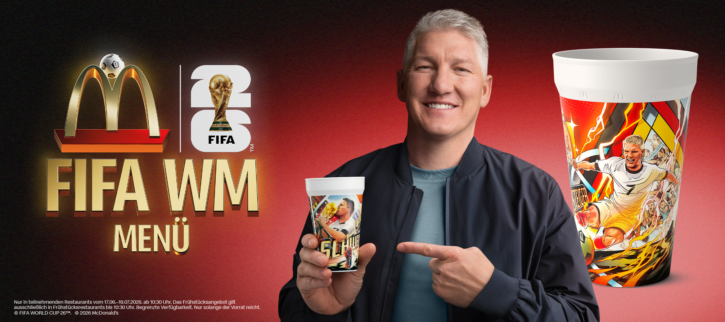 Links steht "FIFA WM Menü" unter den Logos von McDonald’s und FIFA World Cup 26, rechts daneben hält Bastian Schweinsteiger einen Cup mit ihm abgebildet hoch, neben ihm noch ein Cup mit einer anderen Schweinsteiger-Abbildung. Als Legal Line ergänzt: "Nur in teilnehmenden Restaurants vom 17.06.-19.07.2026 ab 10:30 Uhr. Das Frühstücksangebot gilt ausschließlich in Frühstücksrestaurants bis 10:30 Uhr. Begrenzte Verfügbarkeit. Nur solange der Vorrat reicht. © FIFA WORLD CUP 26™. © 2026 McDonald’s".