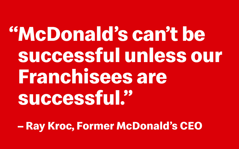 “McDonald’s can’t be successful unless our Franchisees are successful.” - Ray Kroc, Former McDonald’s CEO